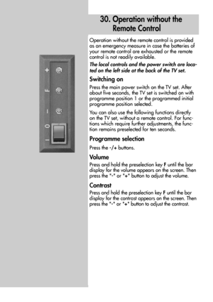 Page 8282
30. Operation without the 
Remote Control
Operation without the remote control is provided
as an emergency measure in case the batteries of
your remote control are exhausted or the remote
control is not readily available.
The local controls and the power switch are loca-
ted on the left side at the back of the TV set.
Switching on
Press the main power switch on the TV set. After
about five seconds, the TV set is switched on with
programme position 1 or the programmed initial
programme position...