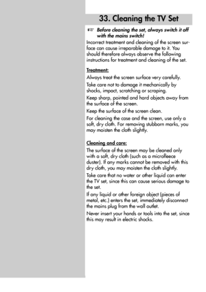 Page 8484
33. Cleaning the TV Set
Before cleaning the set, always switch it off
with the mains switch!
Incorrect treatment and cleaning of the screen sur-
face can cause irreparable damage to it. You
should therefore always observe the following
instructions for treatment and cleaning of the set.
T
reatment:
Always treat the screen surface very carefully.
Take care not to damage it mechanically by
shocks, impact, scratching or scraping.
Keep sharp, pointed and hard objects away from
the surface of the screen....
