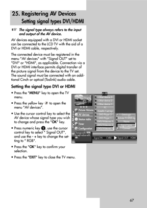 Page 6767
25. Registering AV Devices
Setting signal types DVI/HDMI
The signal type always refers to the input
and output of the AV device.
AV devices equipped with a DVI or HDMI socket
can be connected to the LCD TV with the aid of a
DVI or HDMI cable, respectively.
The connected device must be registered in the
menu AV devices with Signal OUT set to
DVI or HDMI, as applicable. Connection via a
DVI or HDMI interface permits digital transfer of
the picture signal from the device to the TV set.
The sound signal...