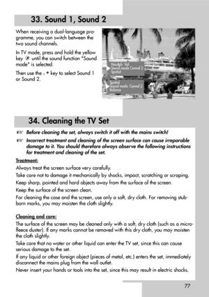 Page 7777
When receiving a dual-language pro-
gramme, you can switch between the
two sound channels.
In TV mode, press and hold the yellow
key  until the sound function Sound
mode is selected.
Then use the 
-+
key to select Sound 1
or Sound 2.
34. Cleaning the TV Set
33. Sound 1, Sound 2
Headph. Vol.
Sound mode Cannel 2
Spatial
Spatial 
Sound mode Cannel 2
Balance 
Before cleaning the set, always switch it off with the mains switch!
Incorrect treatment and cleaning of the screen surface can cause irreparable...