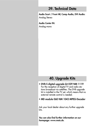 Page 8888
40. Upgrade Kits
• DVB-S digital upgrade kit 029 NM 1119
For the reception of digital TV and radio sta-
tions broadcast via satellites. The DVB upgrade
kit is installed in the TV set, which means that no
external remote control is needed.
• MD module 060 NM 1043 MPEG-Decoder
Ask your local dealer about any further upgrade
kits.
You can also find further information on our
homepage: www.metz.de.
39. Technical Data
Audio Scart / Front AV, Comp Audio, DVI Audio:
Analog Stereo
Audio Center IN:
Analog mono
 