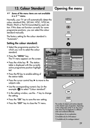 Page 2929
Opening the menu13. Colour Standard
Some of the menu items are not available
in a 2 ** menu.
Normally, your TV set will automatically detect the
colour standard (PAL, SECAM, NTSC, NTSC44,
PAL60, PALM or Pal N) transmitted by each sta-
tion. If this does not function correctly for some
programme positions, you can select the colour
standard manually.
The factory setting for the colour standard is
Automatic.
Setting the colour standard:
• Select the programme position for
which you wish to select the...