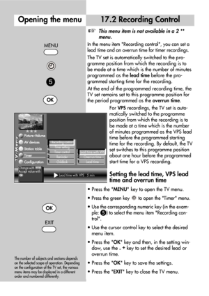 Page 3636
17.2 Recording Control
MENU
Opening the menu
OK
EXIT
OK

The number of subjects and sections depends
on the selected scope of operation. Depending
on the configuration of the TV set, the various
menu items may be displayed in a different
order and numbered differently.
This menu item is not available in a 2 **
menu.
In the menu item Recording control, you can set a
lead time and an overrun time for timer recordings.
The TV set is automatically switched to the pro-
gramme position from which the...