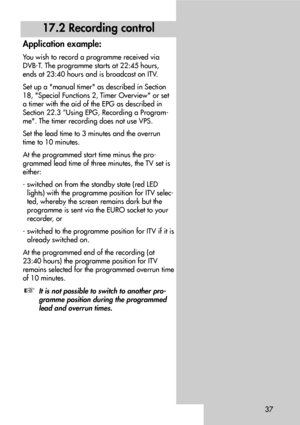 Page 3737
17.2 Recording control
Application example:
You wish to record a programme received via
DVB-T. The programme starts at 22:45 hours,
ends at 23:40 hours and is broadcast on ITV.
Set up a manual timer as described in Section
18, Special Functions 2, Timer Overview or set
a timer with the aid of the EPG as described in
Section 22.3 “Using EPG, Recording a Program-
me. The timer recording does not use VPS.
Set the lead time to 3 minutes and the overrun
time to 10 minutes.
At the programmed start time...