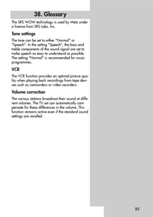 Page 8585
38. Glossar y
The SRS WOW technology is used by Metz under
a licence from SRS Labs, Inc.
Tone settings
The tone can be set to either Normal or
Speech. In the setting Speech, the bass and
treble components of the sound signal are set to
make speech as easy to understand as possible.
The setting Normal is recommended for music
programmes.
VCR
The VCR function provides an optimal picture qua-
lity when playing back recordings from tape devi-
ces such as camcorders or video recorders.
Volume correction...