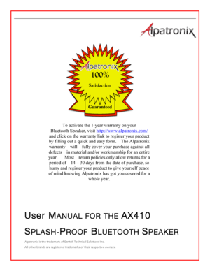 Page 1  ! !!!!!!   User MANUAL FOR THE AX410 SPLASH-PROOF BLUETOOTH SPEAKER Alpatronix!is!the!trademark!of!Saritek!Technical!Solutions!Inc.!All!other!brands!are!registered!trademarks!of!their!respective!owners.!!!!! Guaranteed  100% Satisfaction To activate the 1-year warranty on your Bluetooth Speaker, visit http://www.alpatronix.com/ and click on the warranty link to register your product by filling out a quick and easy form.   The Alpatronix warranty  will  fully cover your purchase against all defects  in...
