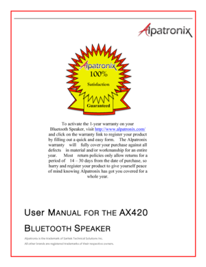 Page 1  	 						   User MANUAL FOR THE AX420 BLUETOOTH SPEAKER Alpatronix	is	the	trademark	of	Saritek	Technical	Solutions	Inc.	All	other	brands	are	registered	trademarks	of	their	respective	owners.					 Guaranteed  100% Satisfaction To activate the 1-year warranty on your Bluetooth Speaker, visit http://www.alpatronix.com/ and click on the warranty link to register your product by filling out a quick and easy form.   The Alpatronix warranty  will  fully cover your purchase against all defects  in material...