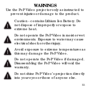 Page 14WARNINGSUse the PoP Video projector only as instructed to prevent injuries or damage to the product.
Avoid exposure to extreme temperatures as 
this may damage the PoP Video.
Do not operate the PoP Video if damaged. 
Disassembling the PoP Video will void the 
warranty.
12.
Do not operate the PoP Video in moist or wet 
environments.  Exposure to water may cause 
electrical shock or other injury.
Caution - contains Lithium Ion Battery. Do 
not dispose of improperly or expose to 
extreme heat.
Do not shine...