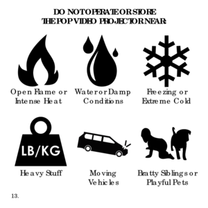 Page 15DO NOT OPERATE OR STORE 
THE POP VIDEO PROJECTOR NEAR:
Open Flame or Intense Heat Wa
ter or Damp
Conditions Freezing or 
Extreme Cold
Moving
Vehicles Bratty Siblings or 
Playful Pets
Heavy Stuff
13. 