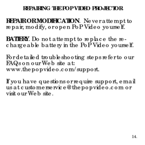 Page 16REPAIRING THE POP VIDEO PROJECTOR
REPAIR OR MODIFICATION.  Never attempt to 
repair, modify, or open PoP Video yourself. 
BATTERY. Do not attempt to replace the re -
chargeable battery in the PoP Video yourself.   
For detailed troubleshooting steps refer to our 
FAQs on our Web site at: 
www.thepopvideo.com/support.
If you have questions or require support, email 
us at customerservice@thepopvideo.com or 
visit our Web site. 
14. 