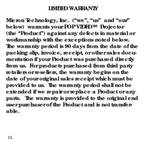 Page 17LIMITED WARRANTY
Micron Technology, Inc.  (“we”, “us”  and “our” 
below)  warrants your POP VIDEO
TM  Projector
(the “Product”) against any defects in material or 
workmanship with the exceptions noted below.
The warranty period is 90 days from the date of the 
packing slip, invoice, receipt, or other sales docu-
mentation if your Product was purchased directly 
from us.  For products purchased from third party 
retailers or resellers, the warranty begins on the 
date of your original sales receipt which...
