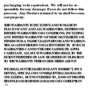 Page 21packaging or its equivalent.  We will not be re-
sponsible for any damage if you do not follow this 
process.  Any Product returned to us shall become 
our property.
THIS WARRANTY IS EXCLUSIVE AND IS MADE IN 
PLACE OF ANY AND ALL WARRANTIES, EXPRESS OR 
IMPLIED WARRANTIES OR CONDITIONS, INCLUDING 
ANY IMPLIED WARRANTY OF MERCHANTABILITY OR 
FITNESS FOR A PARTICULAR PURPOSE AND WARRAN-
TIES AGAINST HIDDEN OR LATENT DEFECTS.  IF SUCH 
WARRANTIES CANNOT BE DISCLAIMED BY APPLI-
CABLE LAW, ALL SUCH WARRANTIES...