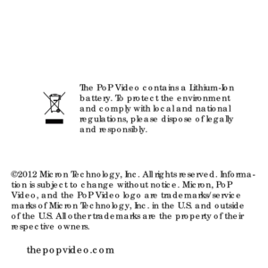 Page 24The PoP Video contains a Lithium-Ion 
battery. To protect the environment 
and comply with local and national 
regulations, please dispose of legally 
and responsibly. 
thepopvideo.com
©2012 Micron Technology, Inc. All rights reserved. Informa-
tion is subject to change without notice. Micron, PoP 
Video, and the PoP Video logo are trademarks/service 
marks of Micron Technology, Inc. in the U.S. and outside 
of the U.S. All other trademarks are the property of their 
respective owners. 