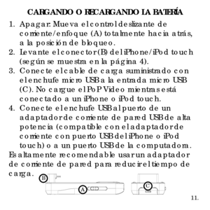 Page 3711.
CARGANDO O RECARGANDO LA BATERÍA
1.  Apagar: Mueva el control deslizante de 
 corriente/enfoque (A) totalmente hacia atrás, 
 a la posición de bloqueo.
2.  Levante el conector (B) del iPhone/iPod touch 
 (según se muestra en la página 4).
3.  Conecte el cable de carga suministrado con 
 el enchufe micro USB a la entrada micro USB 
 (C). No cargue el PoP Video mientras está 
 conectado a un iPhone o iPod touch.
4.  Conecte el enchufe USB al puerto de un 
 adaptador de corriente de pared USB de alta...