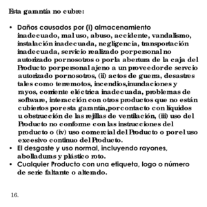 Page 42Esta garantía no cubre:
•	 Daños	causados	por	(i)	almacenamiento	inadecuado, mal uso, abuso, accidente, vandalismo, 
instalación inadecuada, negligencia, transportación 
inadecuada, servicio realizado por personal no 
autorizado por nosotros o por la abertura de la caja del 
Producto por personal ajeno a un proveedor de servcio 
     autorizado por nosotros, (ii) actos de guerra, desastres tales como terremotos, incendios,inundaciones y 
     rayos, corriente eléctrica inadecuada, problemas de...