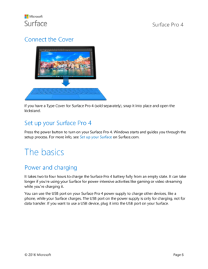 Page 11 Surface Pro 4 
 
© 2016 Microsoft  Page 6 
Connect the Cover  
 
If you have a Type Cover for Surface Pro 4 (sold separately), snap it into place and open the 
kickstand.  
Set up your Surface Pro 4   
Press the power button to turn on your Surface Pro 4. Windows starts and guides you through the 
setup process. For more info, see Set up your Surface on Surface.com. 
The basics 
Power and charging 
It takes two to four hours to charge the Surface Pro 4 battery fully from an empty state. It can take...