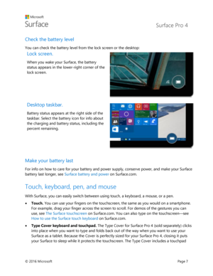 Page 12 Surface Pro 4 
 
© 2016 Microsoft  Page 7 
Check the battery level 
You can check the battery level from the lock screen or the desktop: 
Lock screen.  
When you wake your Surface, the battery 
status appears in the lower-right corner of the 
lock screen. 
 
Desktop taskbar.  
Battery status appears at the right side of the 
taskbar. Select the battery icon for info about 
the charging and battery status, including the 
percent remaining. 
 
Make your battery last  
For info on how to care for your...