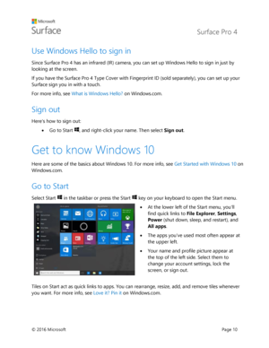 Page 15 Surface Pro 4 
 
© 2016 Microsoft  Page 10 
Use Windows Hello to sign in 
Since Surface Pro 4 has an infrared (IR) camera, you can set up Windows Hello to sign in just by 
looking at the screen.  
If you have the Surface Pro 4 Type Cover with Fingerprint ID (sold separately), you can set up your 
Surface sign you in with a touch. 
For more info, see What is Windows Hello? on Windows.com. 
Sign out 
Heres how to sign out:  
 Go to Start , and right-click your name. Then select Sign out. 
Get to know...