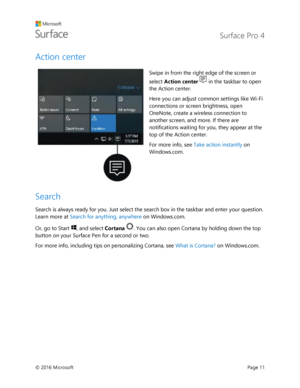 Page 16 Surface Pro 4 
 
© 2016 Microsoft  Page 11 
Action center 
 
Swipe in from the right edge of the screen or 
select Action center  in the taskbar to open 
the Action center.  
Here you can adjust common settings like Wi-Fi 
connections or screen brightness, open 
OneNote, create a wireless connection to 
another screen, and more. If there are 
notifications waiting for you, they appear at the 
top of the Action center.  
For more info, see Take action instantly on 
Windows.com. 
Search 
Search is always...