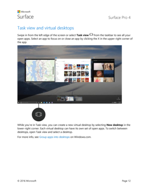 Page 17 Surface Pro 4 
 
© 2016 Microsoft  Page 12 
Task view and virtual desktops 
Swipe in from the left edge of the screen or select Task view  from the taskbar to see all your 
open apps. Select an app to focus on or close an app by clicking the X in the upper-right corner of 
the app. 
 
While youre in Task view, you can create a new virtual desktop by selecting New desktop in the 
lower-right corner. Each virtual desktop can have its own set of open apps. To switch between 
desktops, open Task view and...