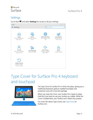 Page 18 Surface Pro 4 
 
© 2016 Microsoft  Page 13 
Settings 
Go to Start , and select Settings for access to all your settings. 
 
 
Type Cover for Surface Pro 4 keyboard 
and touchpad 
The Type Cover for Surface Pro 4 clicks into place, giving you a 
traditional keyboard, gesture-enabled touchpad, and 
protective cover all in one slim package. 
When you close the Cover, your Surface Pro 4 goes to sleep. 
Fold the Cover back to use your Surface as a tablet. While the 
Cover is folded back, your Surface won’t...