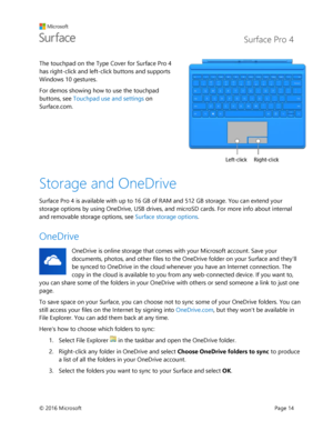Page 19 Surface Pro 4 
 
© 2016 Microsoft  Page 14 
The touchpad on the Type Cover for Surface Pro 4 
has right-click and left-click buttons and supports 
Windows 10 gestures.  
For demos showing how to use the touchpad 
buttons, see Touchpad use and settings on 
Surface.com. 
 
Storage and OneDrive  
Surface Pro 4 is available with up to 16 GB of RAM and 512 GB storage. You can extend your 
storage options by using OneDrive, USB drives, and microSD cards. For more info about internal 
and removable storage...
