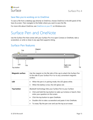 Page 20 Surface Pro 4 
 
© 2016 Microsoft  Page 15 
Save files you’re working on to OneDrive  
To save a file from a desktop app directly to OneDrive, choose OneDrive in the left panel of the 
Save As screen. Then navigate to the folder where you want to save the file.   
For more info about OneDrive, see OneDrive on your PC on Windows.com. 
Surface Pen and OneNote  
Use the Surface Pen that comes with your Surface Pro 4 to open Cortana or OneNote, take a 
screenshot, or write or draw in any app that supports...
