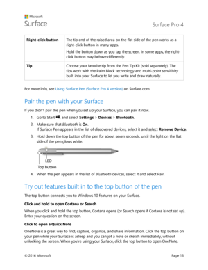 Page 21 Surface Pro 4 
 
© 2016 Microsoft  Page 16 
Right-click button The tip end of the raised area on the flat side of the pen works as a 
right-click button in many apps.  
Hold the button down as you tap the screen. In some apps, the right-
click button may behave differently.  
Tip Choose your favorite tip from the Pen Tip Kit (sold separately). The 
tips work with the Palm Block technology and multi-point sensitivity 
built into your Surface to let you write and draw naturally. 
 
For more info, see...
