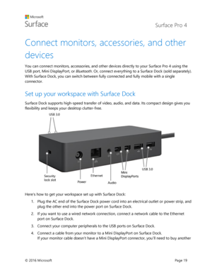 Page 24 Surface Pro 4 
 
© 2016 Microsoft  Page 19 
Connect monitors, accessories, and other 
devices  
You can connect monitors, accessories, and other devices directly to your Surface Pro 4 using the 
USB port, Mini DisplayPort, or Bluetooth. Or, connect everything to a Surface Dock (sold separately). 
With Surface Dock, you can switch between fully connected and fully mobile with a single 
connector. 
Set up your workspace with Surface Dock  
Surface Dock supports high-speed transfer of video, audio, and...