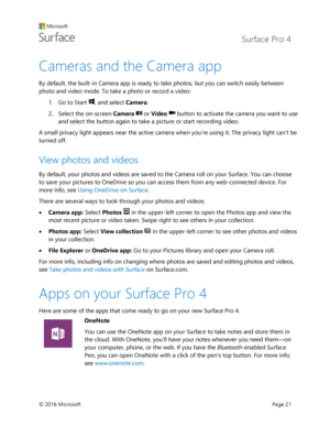 Page 26 Surface Pro 4 
 
© 2016 Microsoft  Page 21 
Cameras and the Camera app 
By default, the built-in Camera app is ready to take photos, but you can switch easily between 
photo and video mode. To take a photo or record a video: 
1. Go to Start , and select Camera.  
2. Select the on-screen Camera  or Video  button to activate the camera you want to use 
and select the button again to take a picture or start recording video. 
A small privacy light appears near the active camera when you’re using it. The...