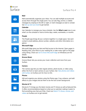 Page 27 Surface Pro 4 
 
© 2016 Microsoft  Page 22 
 
Mail 
Mail automatically organizes your inbox. You can add multiple accounts and 
access them through this single point. You can also flag, archive, or delete 
messages by swiping to the left or right, or mark messages as read or unread. 
See Set up and use email to get started.  
 
Calendar 
Use Calendar to manage your busy schedule. Use the Whats next view to see 
what’s on the schedule or look at entire days, weeks, workweeks, or months.  
 
People 
The...