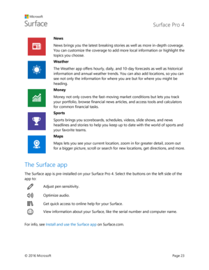 Page 28 Surface Pro 4 
 
© 2016 Microsoft  Page 23 
 
News 
News brings you the latest breaking stories as well as more in-depth coverage. 
You can customize the coverage to add more local information or highlight the 
topics you choose.  
 
Weather 
The Weather app offers hourly, daily, and 10-day forecasts as well as historical 
information and annual weather trends. You can also add locations, so you can 
see not only the information for where you are but for where you might be 
heading.  
 
Money 
Money not...