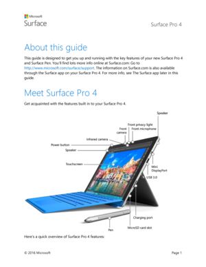 Page 6 Surface Pro 4 
 
© 2016 Microsoft  Page 1 
About this guide 
This guide is designed to get you up and running with the key features of your new Surface Pro 4 
and Surface Pen. Youll find lots more info online at Surface.com: Go to 
http://www.microsoft.com/surface/support. The information on Surface.com is also available 
through the Surface app on your Surface Pro 4. For more info, see The Surface app later in this 
guide. 
Meet Surface Pro 4   
Get acquainted with the features built in to your Surface...