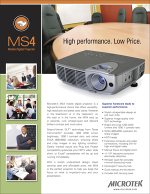 Page 1
MS4
Mobile Digital Projector
w w w. m i c r o t e k . c o m
High performance. Low Price.High performance. Low Price.
Microtek’s  MS4  mobile  digital  projector  is  a 
high-performance  choice  that  offers  versatility, 
high resolution and stellar color clarity. Whether 
in  the  boardroom  or  in  the  classroom,  on 
the  road  or  in  the  home,  the  MS4  sets  up 
in  seconds,  runs  whisper-quiet  and  delivers 
brilliant contrast and vivid colors. 
State-of-the-art  DLP™  technology  from...