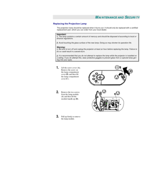 Page 32 
 MAINTENANCE AND SECURITY 
Replacing the Projection Lamp 
The projection lamp should be replaced when it burns out. It should only be replaced with a certified 
replacement part, which you can order from your local dealer.  Important: 1. The lamp contains a certain amount of mercury and should be disposed of according to local or-dinance regulations. 2. Avoid touching the glass surface of the new lamp: Doing so may shorten its operation life. Warning: 1. Be sure to turn off and unplug the projector at...