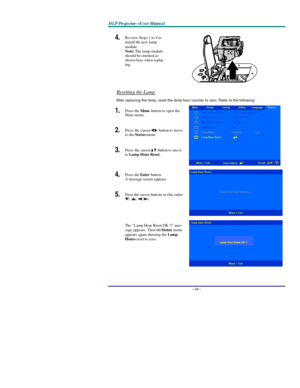 Page 33D D
D
L L
L
P P
P
   
 
P P
P
r r
r
o o
o
j j
j
e e
e
c c
c
t t
t
o o
o
r r
r
— —
—
U U
U
s s
s
e e
e
r r
r
   
 
M M
M
a a
a
n n
n
u u
u
a a
a
l l
l
   
 – 28 – 4.  Reverse Steps 1 to 4 to 
install the new lamp 
module.  
Note: The lamp module 
should be oriented as 
shown here when replac-
ing.  
Resetting the Lamp 
After replacing the lamp, reset the lamp hour counter to zero. Refer to the following: 
1.  Press the Menu button to open the 
Main menu. 
2.  Press the cursor  button
 to move 
to the...