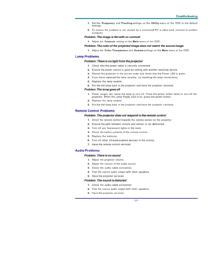 Page 38T T
T
r r
r
o o
o
u u
u
b b
b
l l
l
e e
e
s s
s
h h
h
o o
o
o o
o
t t
t
i i
i
n n
n
g g
g
   
 –
 33 –
 1. Set the Frequency and Tracking settings on the Utility menu of the OSD to the default 
settings. 
2. To ensure the problem is not caused by a connected PC’s video card, connect to another 
computer.  
Problem: The image is flat with no contrast  
1. Adjust the Contrast setting on the Main menu of the OSD. 
Problem: The color of the projected image does not match the source image. 
1. Adjust the...