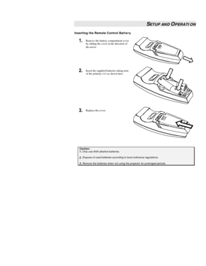 Page 15 
 SETUP AND OPERATION 
Inserting the Remote Control Battery 
1.  Remove the battery compartment cover 
by sliding the cover in the direction of 
the arrow.  
2.  Insert the supplied batteries taking note 
of the polarity (+/-) as shown here.  
3.  Replace the cover.  
 Caution: 1. Only use AAA alkaline batteries.  2. Dispose of used batteries according to local ordinance regulations.   3. Remove the batteries when not using the projector for prolonged periods.   
