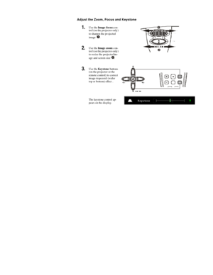 Page 19  Adjust the Zoom, Focus and Keystone 
1.  Use the Image-focus con-
trol (on the projector only) 
to sharpen the projected 
image  . 
2.  Use the Image-zoom con-
trol (on the projector only) 
to resize the projected im-
age and screen size  .  
3.  Use the Keystone buttons 
(on the projector or the 
remote control) to correct 
image-trapezoid (wider 
top or bottom) effect .  
 The keystone control ap-
pears on the display.  
  