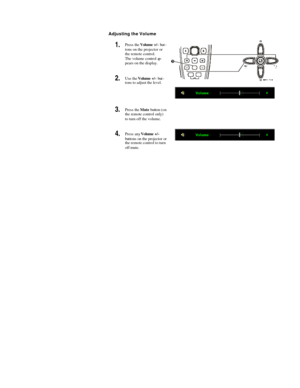 Page 20 
  Adjusting the Volume 
1.  Press the Volume +/- but-
tons on the projector or 
the remote control.  
The volume control ap-
pears on the display. 
2.  Use the Volume +/- but-
tons to adjust the level.   
3.  Press the Mute button (on 
the remote control only) 
to turn off the volume.   
4.  Press any Volume +/- 
buttons on the projector or 
the remote control to turn 
off mute.  
 
  