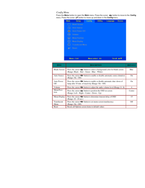 Page 25  Config Menu  
Press the Menu button to open the Main menu. Press the cursor  button to move to the Config 
menu. Press the cursor  button to move up and down in the Config menu.   ITEM
 DESCRIPTION
 DEFAULT
 Blank Screen Press the cursor  button to select a background color for blank screen 
(Range: Black – Red – Green – Blue – White)  Blue Auto Source Press the cursor  button to enable or disable automatic source detection 
(Range: On – Off) On Auto Power 
Off Press the cursor  button to enable or...