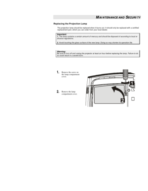 Page 29 
 MAINTENANCE AND SECURITY 
Replacing the Projection Lamp 
The projection lamp should be replaced when it burns out. It should only be replaced with a certified 
replacement part, which you can order from your local dealer.  Important: 1. The lamp contains a certain amount of mercury and should be disposed of according to local or-dinance regulations. 2. Avoid touching the glass surface of the new lamp: Doing so may shorten its operation life.  Warning: Be sure to turn off and unplug the projector at...
