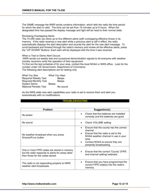 Page 12OWNER’S MANUAL FOR THE 74-250 
http://www.midlandradio.com  Page 12 of 15 
 
   
 
The SAME message the NWR sends contains information, which tells the radio the time period 
for which the alert is valid.  The time can be set from 15 minutes up to 6 hours.  When the 
designated time has passed the display message and light will be reset to their normal state. 
 
Reviewing Overlapping Alerts 
The 74-250 radio can store up to five different alerts (with overlapping effective times) in its 
memory.  If the...