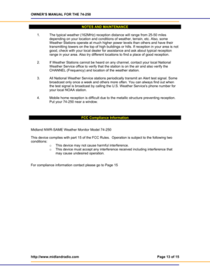 Page 13OWNER’S MANUAL FOR THE 74-250 
http://www.midlandradio.com  Page 13 of 15 
 
NOTES AND MAINTENANCE 
 
1.  The typical weather (162MHz) reception distance will range from 25-50 miles 
depending on your location and conditions of weather, terrain, etc. Also, some 
Weather Stations operate at much higher power levels than others and have their 
transmitting towers on the top of high buildings or hills. If reception in your area is not 
good, check with your local dealer for assistance and ask about typical...