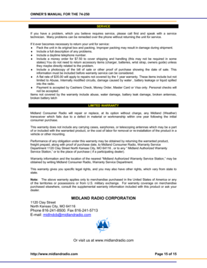 Page 15OWNER’S MANUAL FOR THE 74-250 
http://www.midlandradio.com  Page 15 of 15 
 
SERVICE 
 
If you have a problem, which you believe requires service, please call first and speak with a service 
technician.  Many problems can be remedied over the phone without returning the unit for service. 
 
If it ever becomes necessary to return your unit for service: 
♦ Pack the unit in its original box and packing. Improper packing may result in damage during shipment. 
♦ Include a full description of any problems.  
♦...