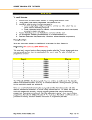 Page 5OWNER’S MANUAL FOR THE 74-250 
http://www.midlandradio.com  Page 5 of 15 
 
 
INITIAL SETUP 
 
To Install Batteries: 
 
1.  Hold the radio face down. Press the latch so it swings away from the cover. 
2.  Lift the battery cover slightly. Gently slide the cover off the unit. 
3.  Insert 2 AA batteries observing the proper polarity. 
a.  Insert the top battery first by inserting the - terminal end of the battery first and 
gently pressing the battery into place.  
b.  Install the second battery by...