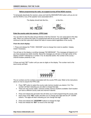 Page 6OWNER’S MANUAL FOR THE 74-250 
http://www.midlandradio.com  Page 6 of 15 
 
Before programming the radio, we suggest turning off the NOAA receiver. 
 
To temporally deactivate the receiver, press and hold the SNOOZE/FUNC button until you do not 
see the NOAA or any of the speaker icons associated with it.  
 
The display should look like this...                 or like this… 
 
 
Enter the county code into memory  (FIPS Code)
 
 
You can elect to skip this step and go directly to Set the Channel. You can...