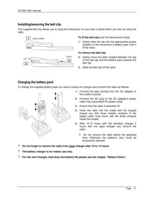 Page 1175-440 User manual 
Page. 11
Installing/removing the belt clip 
The supplied belt clip allows you to hang the transceiver on your belt or jacket when you are not using the 
radio. 
To fit the belt clip onto the transceiver’s body: 
1)  Gently slide the clip into the appropriate guides 
located on the transceiver’s battery pack until it 
firmly locks. 
To remove the belt clip: 
2)  Gently move the latch located between the top 
of the belt clip and the battery pack towards the 
belt clip 
3)  Slide the...