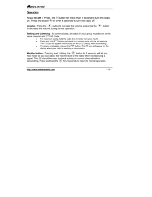 Page 11 
http://www.midlandradio.com                                                                                              - 11 - 
Operation 
 
Power On/Off
 :  Press  the     button for more than 1 second to turn the radio 
on. Press the button     for over 3 seconds to turn the radio off.  
 
Volume : Press the          button to increase the volume, and press the          button 
to decrease the volume during normal operation. 
 
Talking and Listening : To communicate, all radios in your group must be...