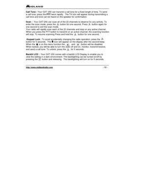 Page 12 
http://www.midlandradio.com                                                                                              - 12 - 
Call Tone : Your GXT-250 can transmit a call tone for a fixed length of time. To send 
a call tone, press the PTT twice rapidly.  The TX icon will appear during transmitting a 
call tone and tone can be heard on the speaker for confirmation. 
 
Scan :  Your GXT-250 can scan all of the 22 channels to observe for any activity. To 
enter the scan mode, press the       button for...